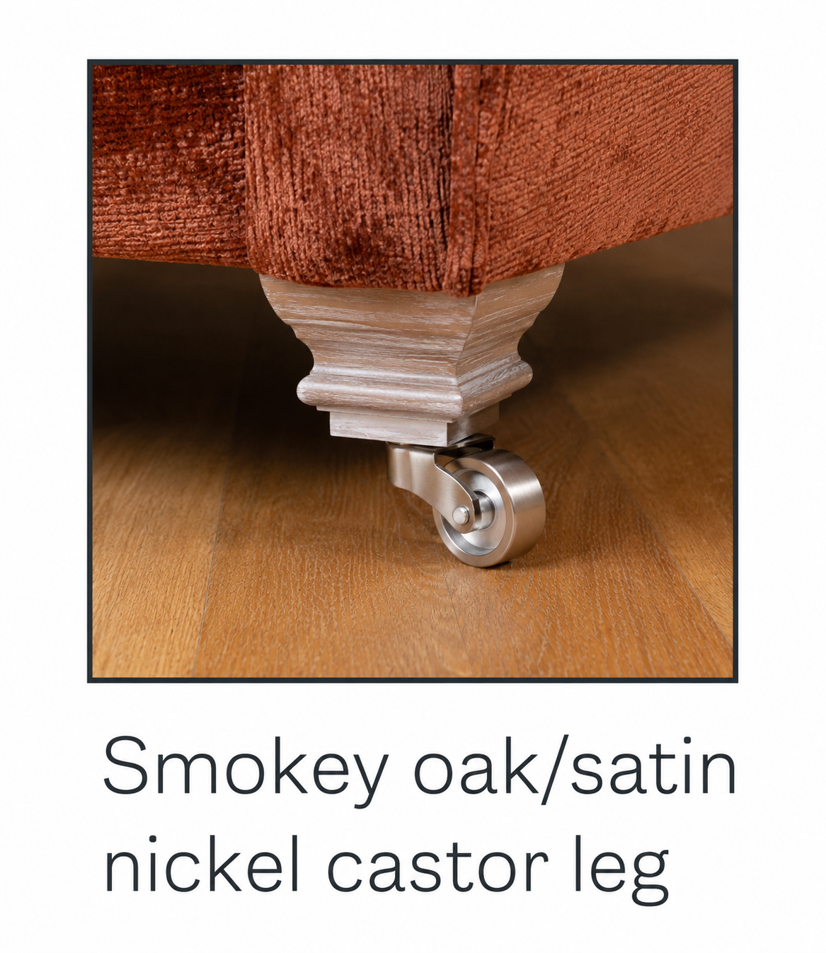 Smokey oak/satin nickel castor leg